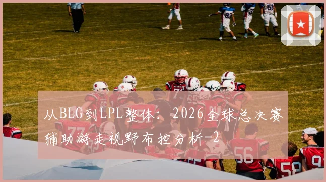 从BLG到LPL整体：2026全球总决赛辅助游走视野布控分析